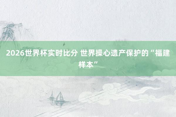2026世界杯实时比分 世界操心遗产保护的“福建样本”