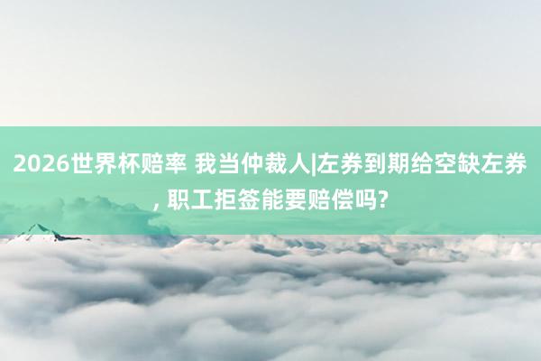2026世界杯赔率 我当仲裁人|左券到期给空缺左券， 职工拒签能要赔偿吗?