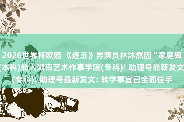 2026世界杯欧赔 《逐玉》男演员林沐然因“家庭独特用功”， 条件由中戏(本科)转入湖南艺术作事学院(专科)! 助理号最新发文: 转学事宜已全面住手