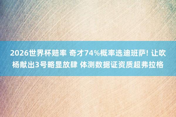2026世界杯赔率 奇才74%概率选迪班萨! 让吹杨献出3号略显放肆 体测数据证资质超弗拉格