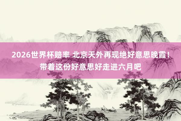 2026世界杯赔率 北京天外再现绝好意思晚霞！带着这份好意思好走进六月吧