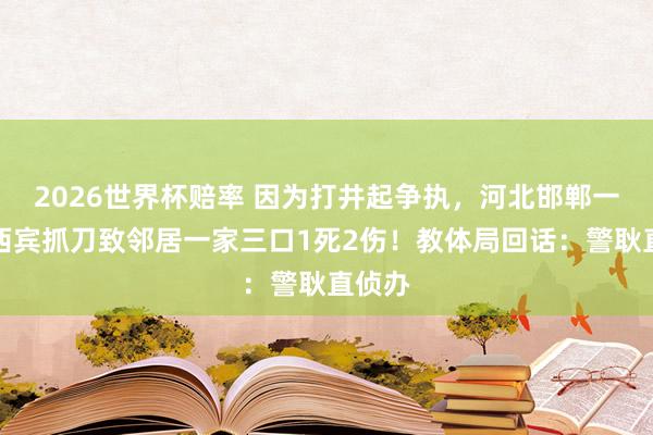 2026世界杯赔率 因为打井起争执，河北邯郸一小学西宾抓刀致邻居一家三口1死2伤