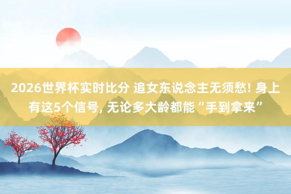 2026世界杯实时比分 追女东说念主无须愁! 身上有这5个信号， 无论多大龄都能“手到拿来”