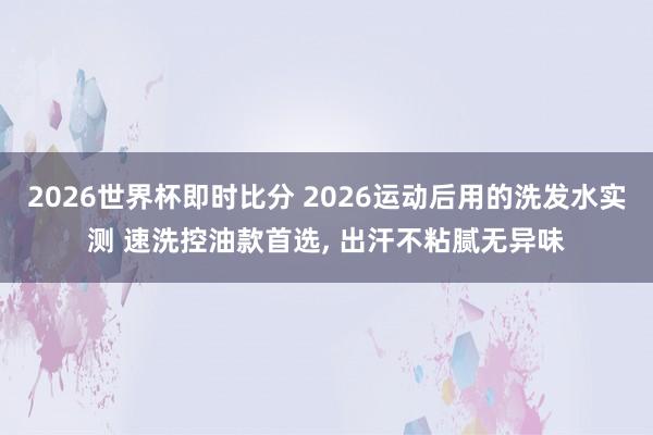 2026世界杯即时比分 2026运动后用的洗发水实测 速洗控油款首选, 出汗不粘
