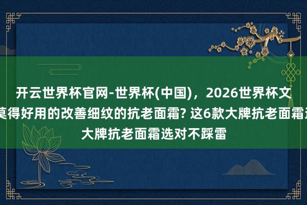 开云世界杯官网-世界杯(中国)，2026世界杯文字直播 有莫得好用的改善细纹的抗老面霜? 这6款大牌抗老面霜选对不踩雷