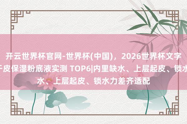 开云世界杯官网-世界杯(中国)，2026世界杯文字直播 2026干皮保湿粉底液实测 TOP6|内里缺水、上层起皮、锁水力差齐适配