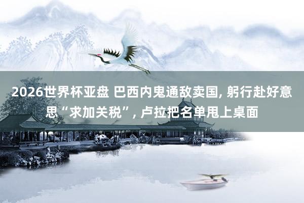 2026世界杯亚盘 巴西内鬼通敌卖国， 躬行赴好意思“求加关税”， 卢拉把名单甩上桌面
