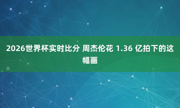 2026世界杯实时比分 周杰伦花 1.36 亿拍下的这幅画