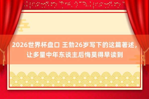 2026世界杯盘口 王勃26岁写下的这篇著述，让多量中年东谈主后悔莫得早读到