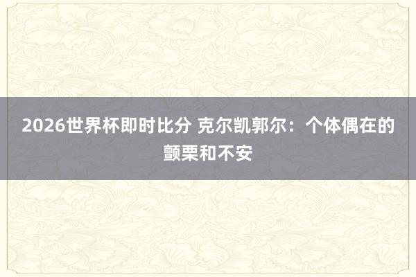 2026世界杯即时比分 克尔凯郭尔：个体偶在的颤栗和不安