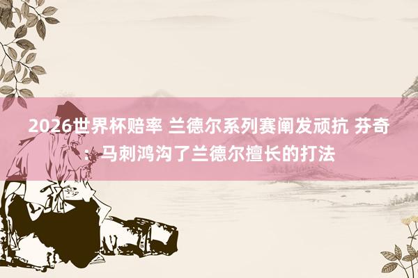 2026世界杯赔率 兰德尔系列赛阐发顽抗 芬奇：马刺鸿沟了兰德尔擅长的打法