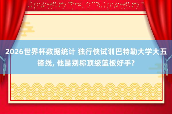 2026世界杯数据统计 独行侠试训巴特勒大学大五锋线， 他是别称顶级篮板好手?
