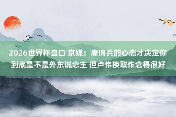 2026世界杯盘口 京媒：雇佣兵的心态才决定你到底是不是外东说念主 但卢伟换取作念得很好