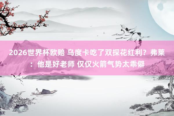 2026世界杯欧赔 乌度卡吃了双探花红利？弗莱：他是好老师 仅仅火箭气势太乖僻
