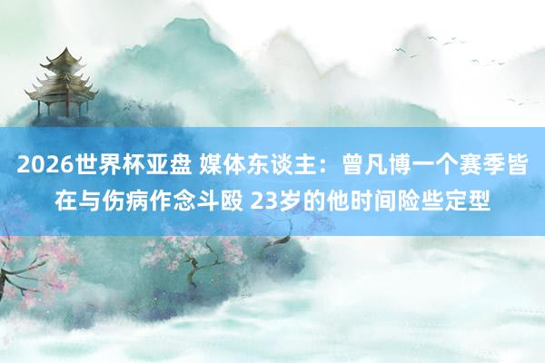 2026世界杯亚盘 媒体东谈主：曾凡博一个赛季皆在与伤病作念斗殴 23岁的他时间险些定型