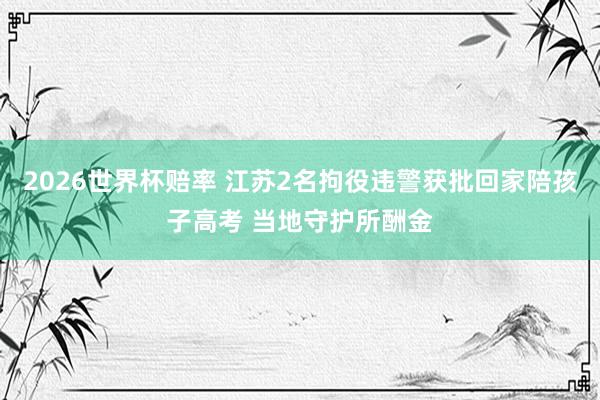 2026世界杯赔率 江苏2名拘役违警获批回家陪孩子高考 当地守护所酬金