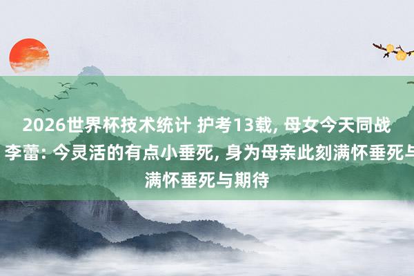 2026世界杯技术统计 护考13载, 母女今天同战高考, 李蕾: 今灵活的有点小垂死, 身为母亲此刻满怀垂死与期待