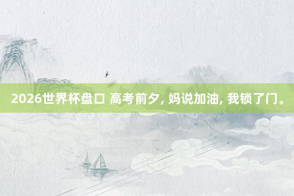 2026世界杯盘口 高考前夕， 妈说加油， 我锁了门。