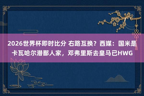 2026世界杯即时比分 右路互换？西媒：国米是卡瓦哈尔潜鄙人家，邓弗里斯去皇马已HWG
