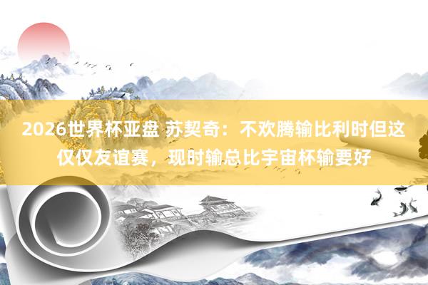 2026世界杯亚盘 苏契奇：不欢腾输比利时但这仅仅友谊赛，现时输总比宇宙杯输要好