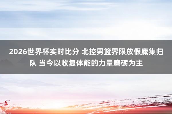 2026世界杯实时比分 北控男篮界限放假麇集归队 当今以收复体能的力量磨砺为主