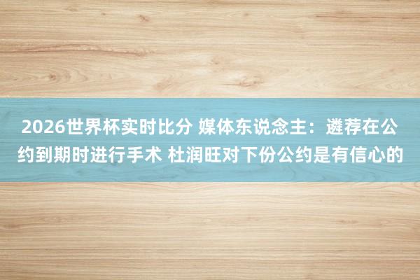 2026世界杯实时比分 媒体东说念主：遴荐在公约到期时进行手术 杜润旺对下份公约是有信心的