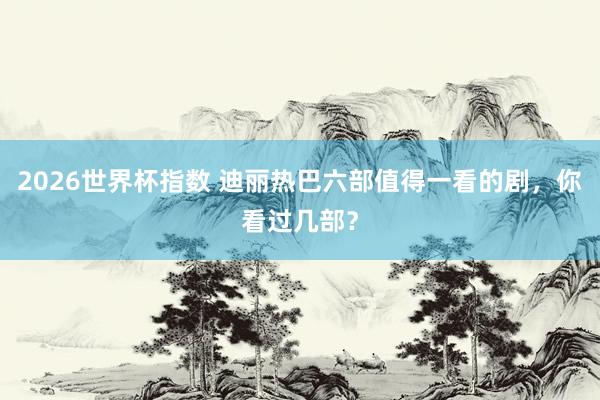 2026世界杯指数 迪丽热巴六部值得一看的剧,你看过几部?
