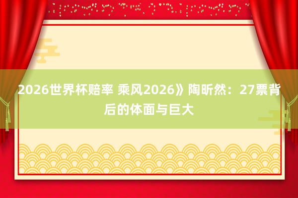 2026世界杯赔率 乘风2026》陶昕然：27票背后的体面与巨大