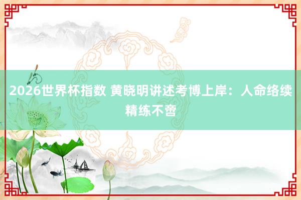 2026世界杯指数 黄晓明讲述考博上岸：人命络续精练不啻