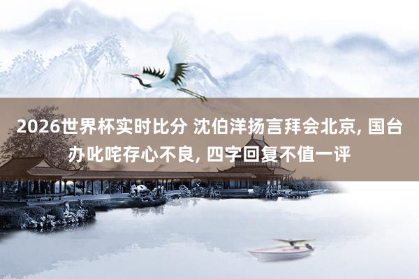 2026世界杯实时比分 沈伯洋扬言拜会北京， 国台办叱咤存心不良， 四字回复不值一评