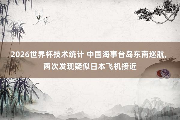 2026世界杯技术统计 中国海事台岛东南巡航， 两次发现疑似日本飞机接近