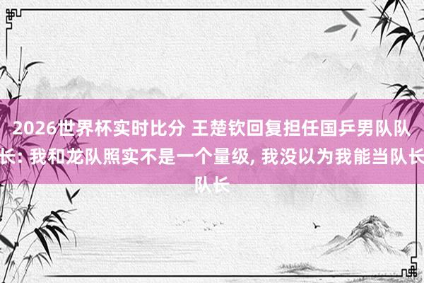 2026世界杯实时比分 王楚钦回复担任国乒男队队长: 我和龙队照实不是一个量级， 我没以为我能当队长