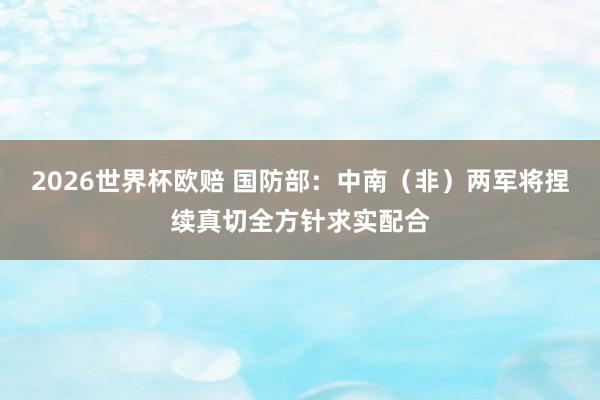 2026世界杯欧赔 国防部：中南（非）两军将捏续真切全方针求实配合
