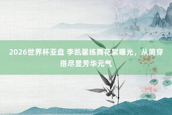 2026世界杯亚盘 李凯馨练舞花絮曝光，从简穿搭尽显芳华元气
