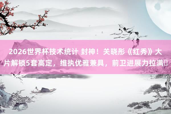 2026世界杯技术统计 封神!关晓彤《红秀》大片解锁5套高定,维执优雅兼具,前卫进展力拉满✨
