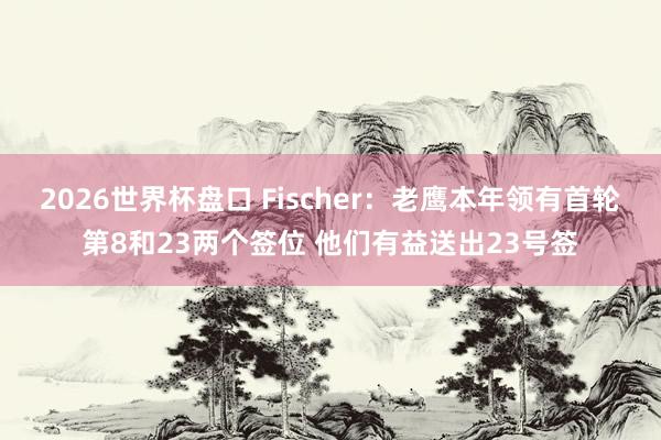 2026世界杯盘口 Fischer：老鹰本年领有首轮第8和23两个签位 他们有益送出23号签