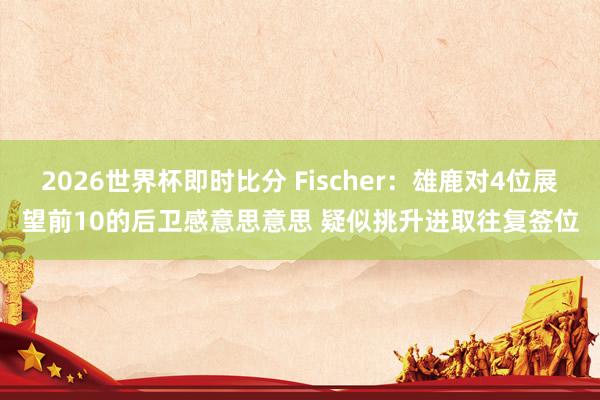 2026世界杯即时比分 Fischer：雄鹿对4位展望前10的后卫感意思意思 疑似挑升进取往复签位