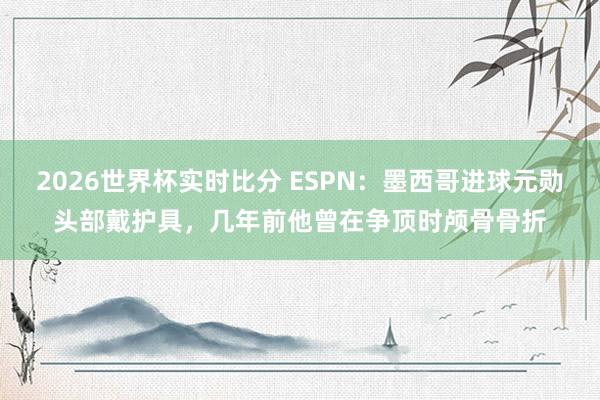 2026世界杯实时比分 ESPN:墨西哥进球元勋头部戴护具,几年前他曾在争顶时颅骨骨折