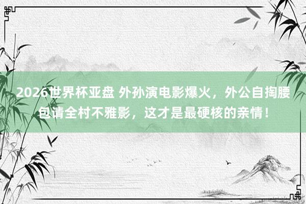 2026世界杯亚盘 外孙演电影爆火，外公自掏腰包请全村不雅影，这才是最硬核的亲情！