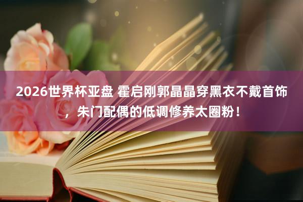2026世界杯亚盘 霍启刚郭晶晶穿黑衣不戴首饰，朱门配偶的低调修养太圈粉！