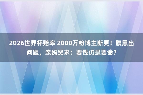 2026世界杯赔率 2000万粉博主断更!腹黑出问题,亲妈哭求:要钱仍是要命?