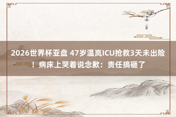 2026世界杯亚盘 47岁温岚ICU抢救3天未出险！病床上哭着说念歉：责任搞砸了