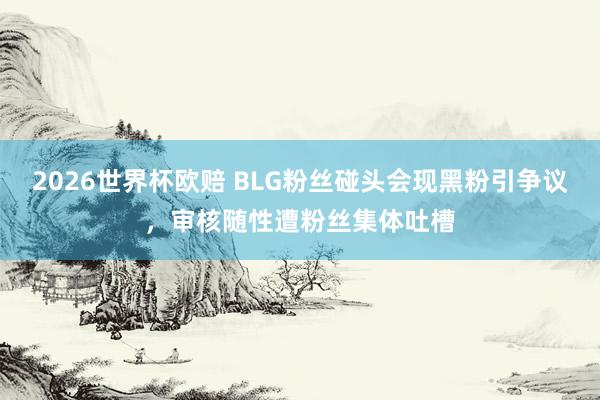 2026世界杯欧赔 BLG粉丝碰头会现黑粉引争议，审核随性遭粉丝集体吐槽