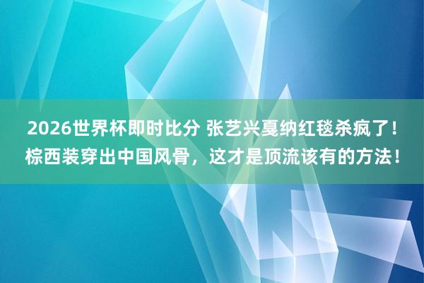 2026世界杯即时比分 张艺兴戛纳红毯杀疯了！棕西装穿出中国风骨，这才是顶流该有的方法！