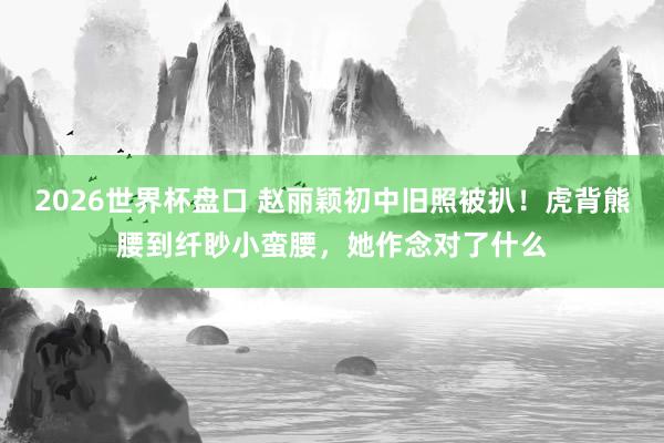2026世界杯盘口 赵丽颖初中旧照被扒!虎背熊腰到纤眇小蛮腰,她作念对了什么