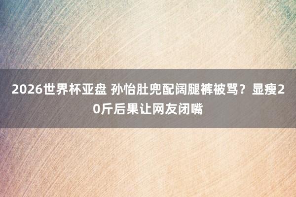 2026世界杯亚盘 孙怡肚兜配阔腿裤被骂？显瘦20斤后果让网友闭嘴
