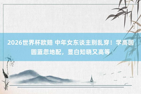 2026世界杯欧赔 中年女东谈主别乱穿！学高圆圆蓝忽地配，显白知晓又高等