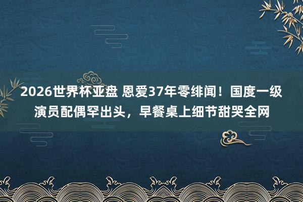 2026世界杯亚盘 恩爱37年零绯闻！国度一级演员配偶罕出头，早餐桌上细节甜哭全网