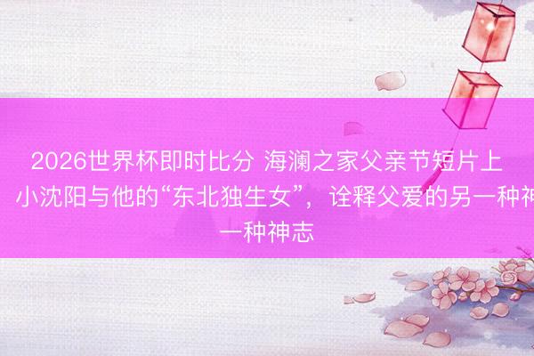 2026世界杯即时比分 海澜之家父亲节短片上线：小沈阳与他的“东北独生女”，诠释父爱的另一种神志