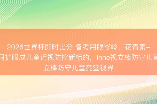 2026世界杯即时比分 备考用眼岑岭，花青素+叶黄素协同护眼成儿童近视防控新标的，inne视立棒防守儿童亮堂视界